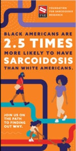 FSR (Foundation for Sarcoidosis Research). Black Americans are 2.5 times more likely to have sarcoidosis than white Americans. Join us on the path to finding out why.